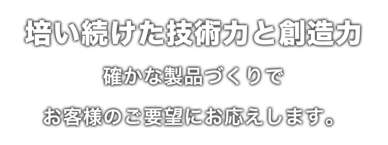 培い続けてきた技術力と創造力 確かな製品づくりでお客様のご要望にお応えします